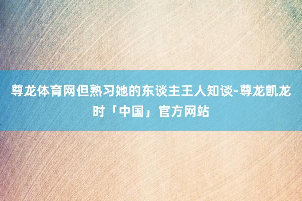 尊龙体育网但熟习她的东谈主王人知谈-尊龙凯龙时「中国」官方网站