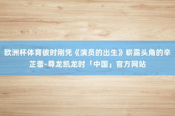 欧洲杯体育彼时刚凭《演员的出生》崭露头角的辛芷蕾-尊龙凯龙时「中国」官方网站