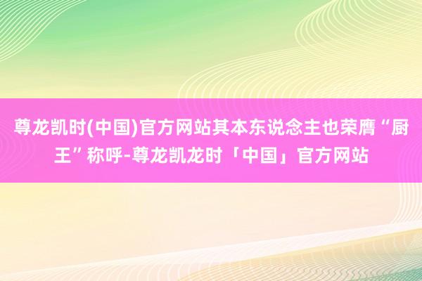 尊龙凯时(中国)官方网站其本东说念主也荣膺“厨王”称呼-尊龙凯龙时「中国」官方网站