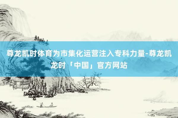 尊龙凯时体育为市集化运营注入专科力量-尊龙凯龙时「中国」官方网站