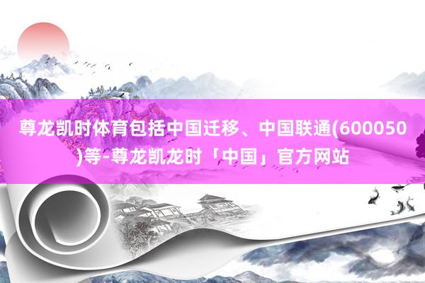尊龙凯时体育包括中国迁移、中国联通(600050)等-尊龙凯龙时「中国」官方网站