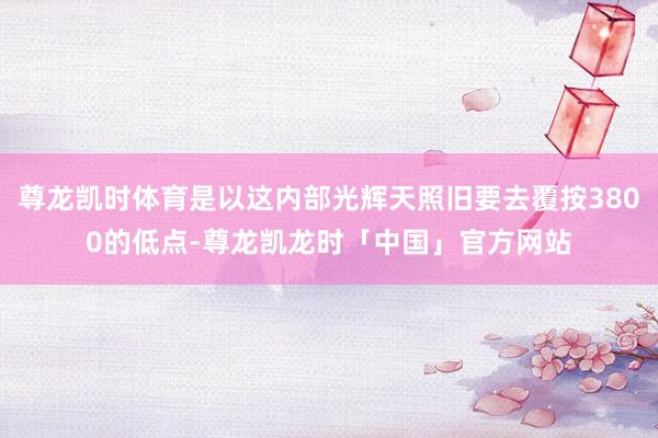 尊龙凯时体育是以这内部光辉天照旧要去覆按3800的低点-尊龙凯龙时「中国」官方网站