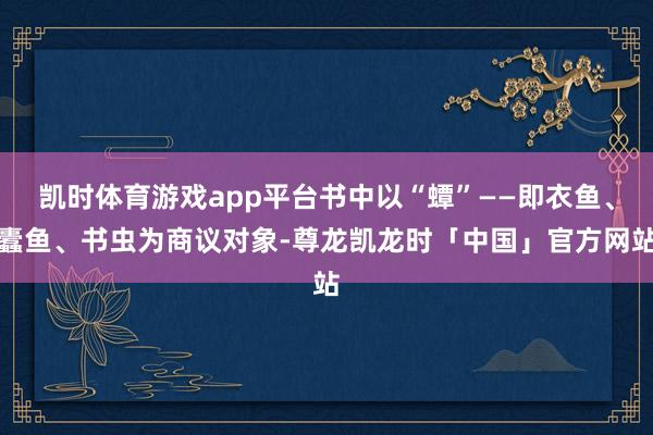 凯时体育游戏app平台书中以“蟫”——即衣鱼、蠹鱼、书虫为商议对象-尊龙凯龙时「中国」官方网站