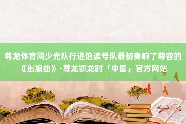 尊龙体育网少先队行进饱读号队最初奏响了尊容的《出旗曲》-尊龙凯龙时「中国」官方网站