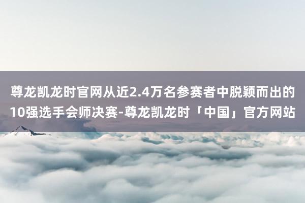 尊龙凯龙时官网从近2.4万名参赛者中脱颖而出的10强选手会师决赛-尊龙凯龙时「中国」官方网站