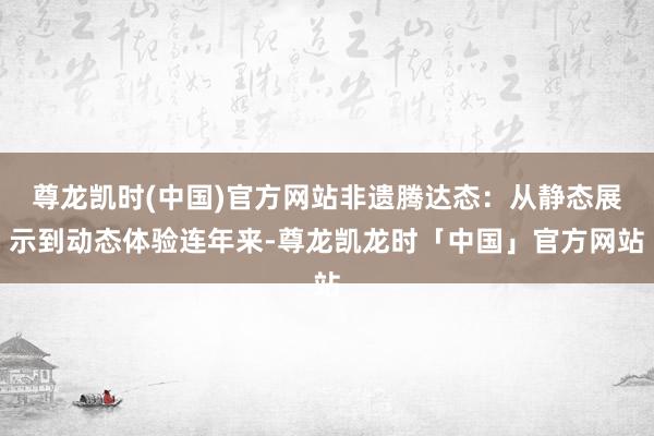 尊龙凯时(中国)官方网站非遗腾达态:从静态展示到动态体验连年来-尊龙凯龙时「中国」官方网站