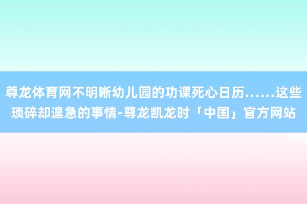 尊龙体育网不明晰幼儿园的功课死心日历……这些琐碎却遑急的事情-尊龙凯龙时「中国」官方网站