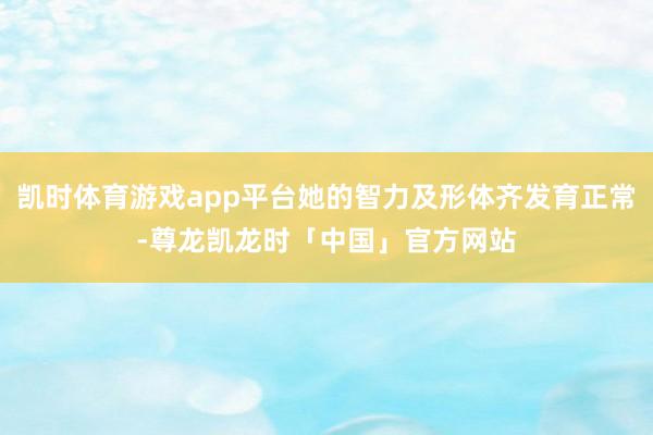 凯时体育游戏app平台她的智力及形体齐发育正常-尊龙凯龙时「中国」官方网站