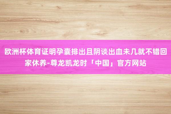欧洲杯体育证明孕囊排出且阴谈出血未几就不错回家休养-尊龙凯龙时「中国」官方网站