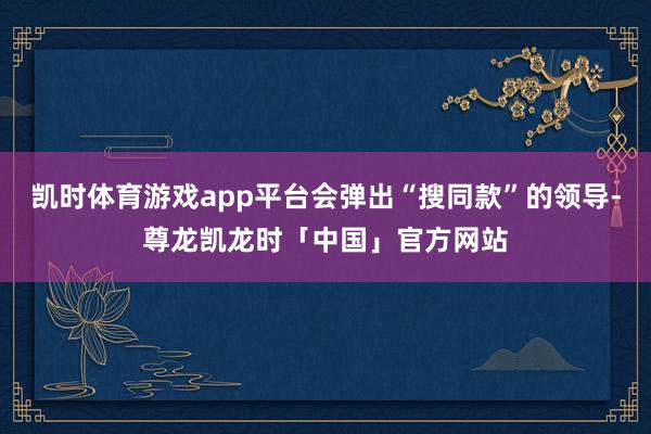 凯时体育游戏app平台会弹出“搜同款”的领导-尊龙凯龙时「中国」官方网站