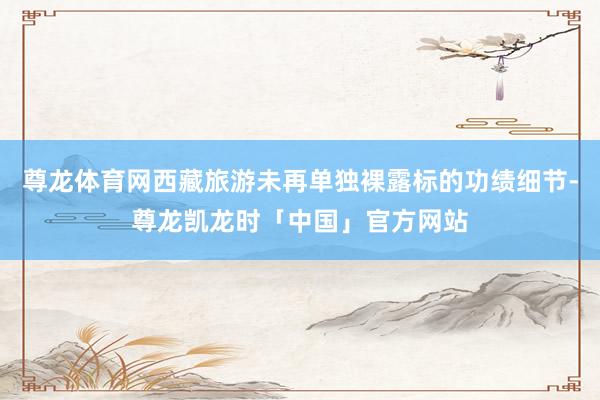 尊龙体育网西藏旅游未再单独裸露标的功绩细节-尊龙凯龙时「中国」官方网站