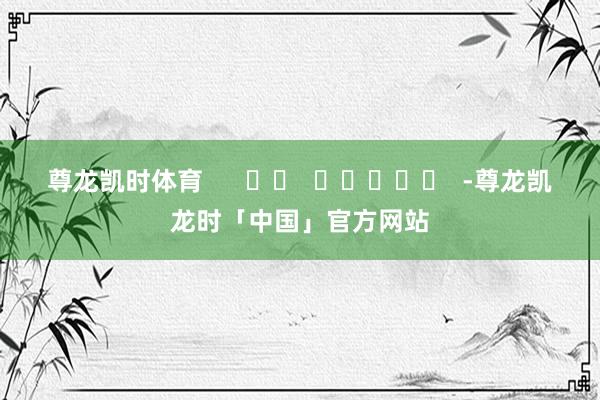 尊龙凯时体育      		  					  -尊龙凯龙时「中国」官方网站