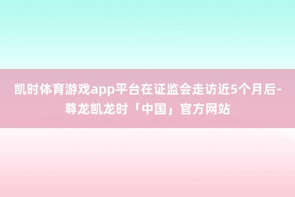 凯时体育游戏app平台在证监会走访近5个月后-尊龙凯龙时「中国」官方网站