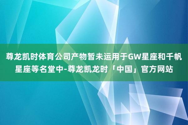 尊龙凯时体育公司产物暂未运用于GW星座和千帆星座等名堂中-尊龙凯龙时「中国」官方网站