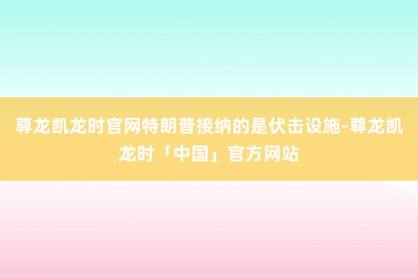尊龙凯龙时官网特朗普接纳的是伏击设施-尊龙凯龙时「中国」官方网站