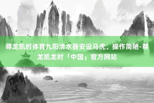 尊龙凯时体育九阳清水器安设马虎、操作简陋-尊龙凯龙时「中国」官方网站
