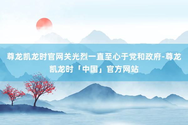 尊龙凯龙时官网关光烈一直至心于党和政府-尊龙凯龙时「中国」官方网站