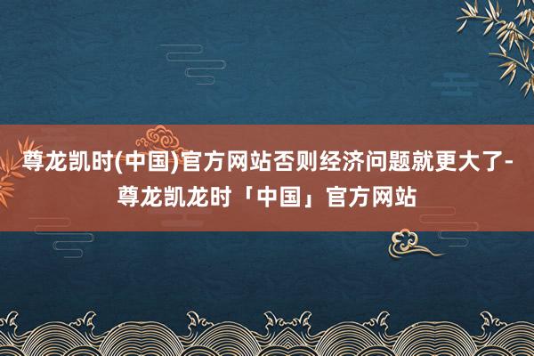 尊龙凯时(中国)官方网站否则经济问题就更大了-尊龙凯龙时「中国」官方网站