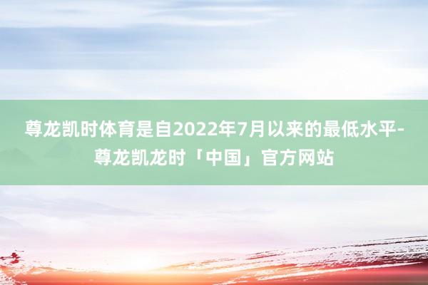 尊龙凯时体育是自2022年7月以来的最低水平-尊龙凯龙时「中国」官方网站
