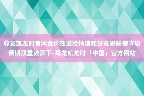 尊龙凯龙时官网金价在避险情谊和好意思联储降息预期双重鼓舞下-尊龙凯龙时「中国」官方网站