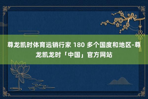 尊龙凯时体育远销行家 180 多个国度和地区-尊龙凯龙时「中国」官方网站