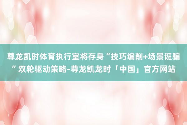 尊龙凯时体育执行室将存身“技巧编削+场景诳骗”双轮驱动策略-尊龙凯龙时「中国」官方网站