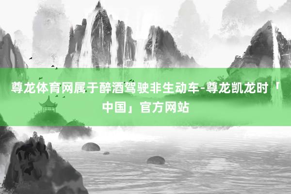 尊龙体育网属于醉酒驾驶非生动车-尊龙凯龙时「中国」官方网站