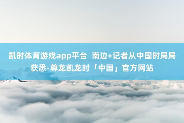 凯时体育游戏app平台  南边+记者从中国时局局获悉-尊龙凯龙时「中国」官方网站