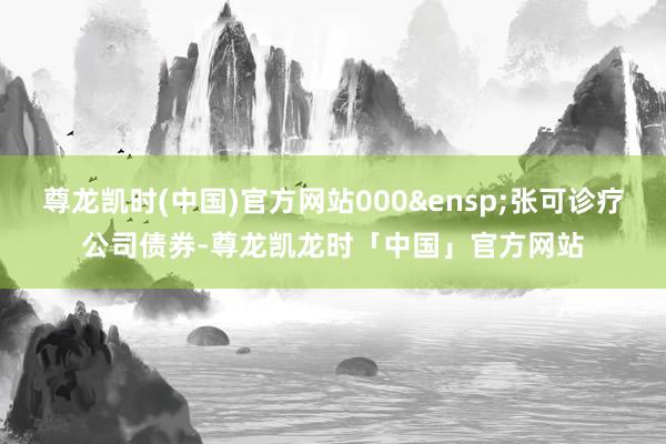 尊龙凯时(中国)官方网站000&ensp;张可诊疗公司债券-尊龙凯龙时「中国」官方网站
