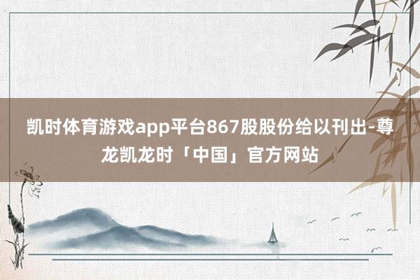 凯时体育游戏app平台867股股份给以刊出-尊龙凯龙时「中国」官方网站