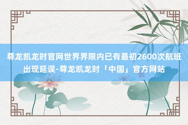 尊龙凯龙时官网世界界限内已有最初2600次航班出现延误-尊龙凯龙时「中国」官方网站