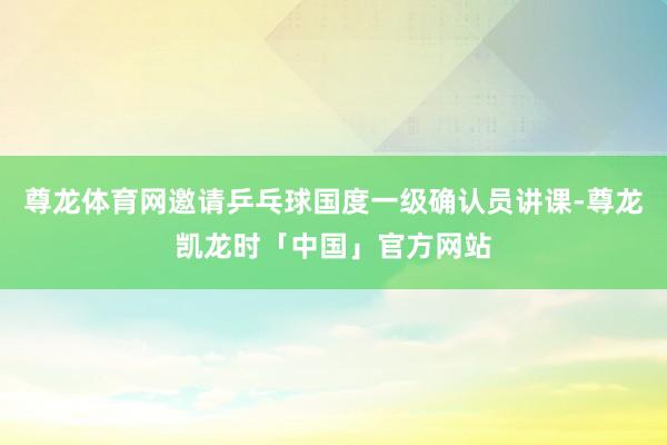尊龙体育网邀请乒乓球国度一级确认员讲课-尊龙凯龙时「中国」官方网站