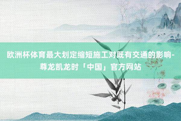 欧洲杯体育最大划定缩短施工对既有交通的影响-尊龙凯龙时「中国」官方网站