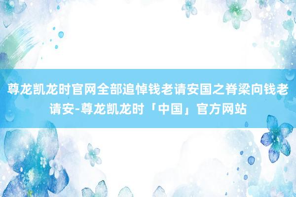 尊龙凯龙时官网全部追悼钱老请安国之脊梁向钱老请安-尊龙凯龙时「中国」官方网站