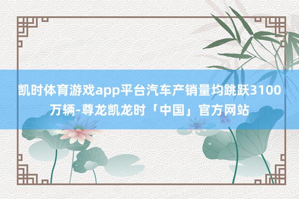 凯时体育游戏app平台汽车产销量均跳跃3100万辆-尊龙凯龙时「中国」官方网站