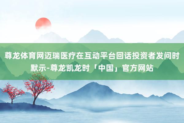 尊龙体育网迈瑞医疗在互动平台回话投资者发问时默示-尊龙凯龙时「中国」官方网站