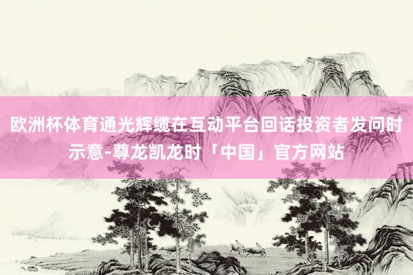 欧洲杯体育通光辉缆在互动平台回话投资者发问时示意-尊龙凯龙时「中国」官方网站