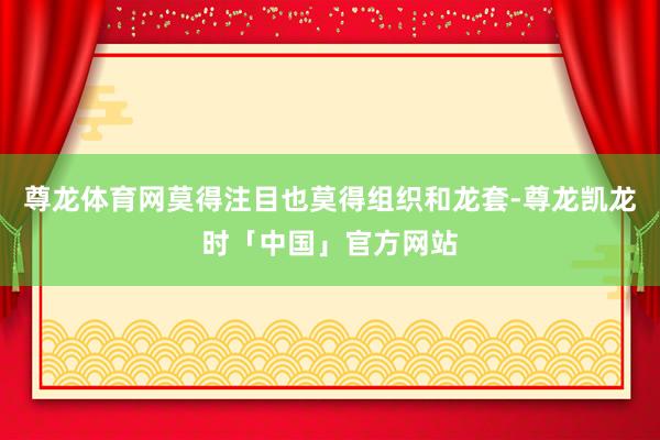 尊龙体育网莫得注目也莫得组织和龙套-尊龙凯龙时「中国」官方网站