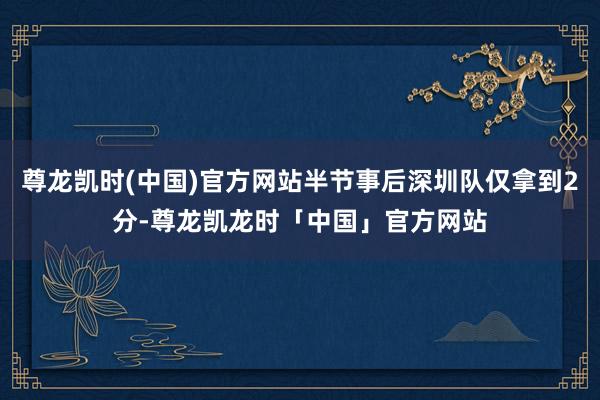 尊龙凯时(中国)官方网站半节事后深圳队仅拿到2分-尊龙凯龙时「中国」官方网站