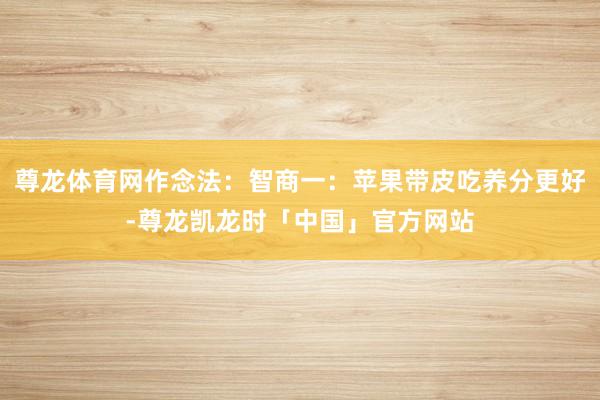 尊龙体育网作念法：智商一：苹果带皮吃养分更好-尊龙凯龙时「中国」官方网站