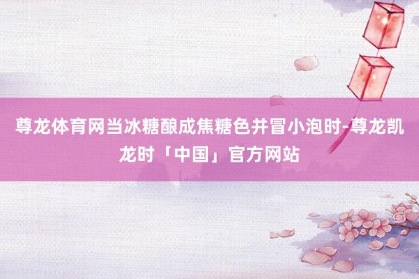 尊龙体育网当冰糖酿成焦糖色并冒小泡时-尊龙凯龙时「中国」官方网站