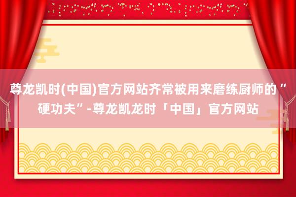 尊龙凯时(中国)官方网站齐常被用来磨练厨师的“硬功夫”-尊龙凯龙时「中国」官方网站