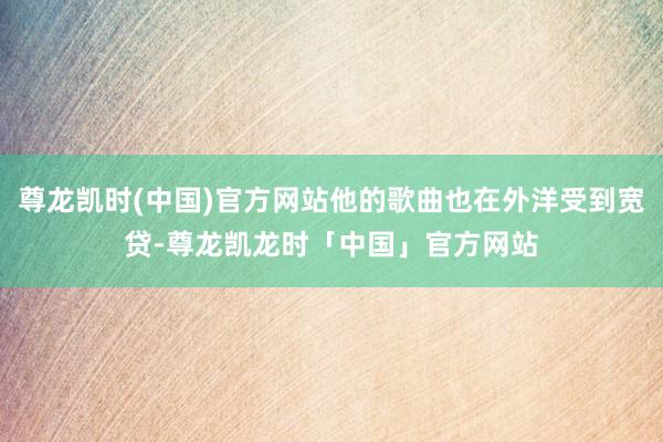 尊龙凯时(中国)官方网站他的歌曲也在外洋受到宽贷-尊龙凯龙时「中国」官方网站