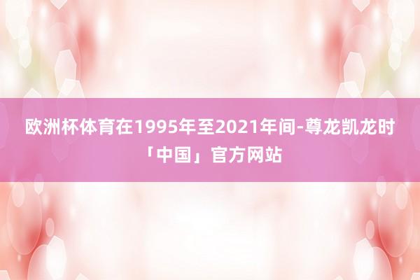 欧洲杯体育在1995年至2021年间-尊龙凯龙时「中国」官方网站