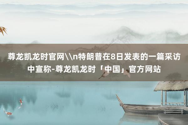 尊龙凯龙时官网\n特朗普在8日发表的一篇采访中宣称-尊龙凯龙时「中国」官方网站