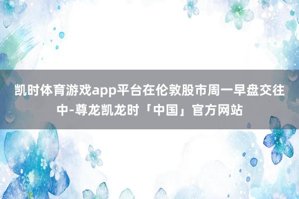 凯时体育游戏app平台　　在伦敦股市周一早盘交往中-尊龙凯龙时「中国」官方网站