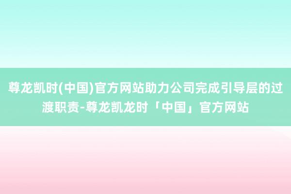 尊龙凯时(中国)官方网站助力公司完成引导层的过渡职责-尊龙凯龙时「中国」官方网站