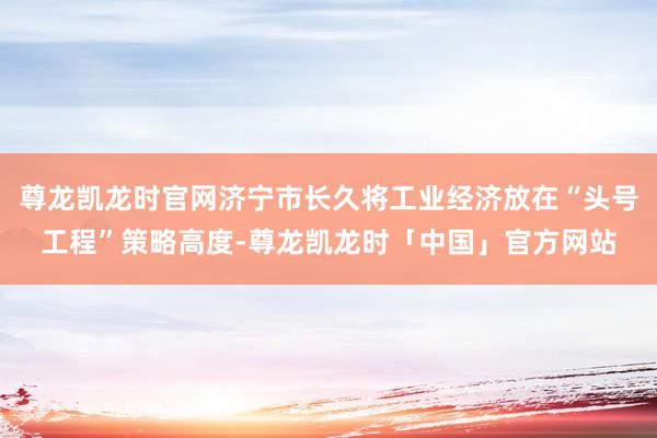 尊龙凯龙时官网济宁市长久将工业经济放在“头号工程”策略高度-尊龙凯龙时「中国」官方网站
