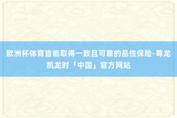 欧洲杯体育皆能取得一致且可靠的品性保险-尊龙凯龙时「中国」官方网站