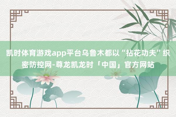 凯时体育游戏app平台乌鲁木都以“拈花功夫”织密防控网-尊龙凯龙时「中国」官方网站